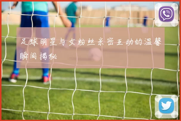 足球明星与女粉丝亲密互动的温馨瞬间揭秘