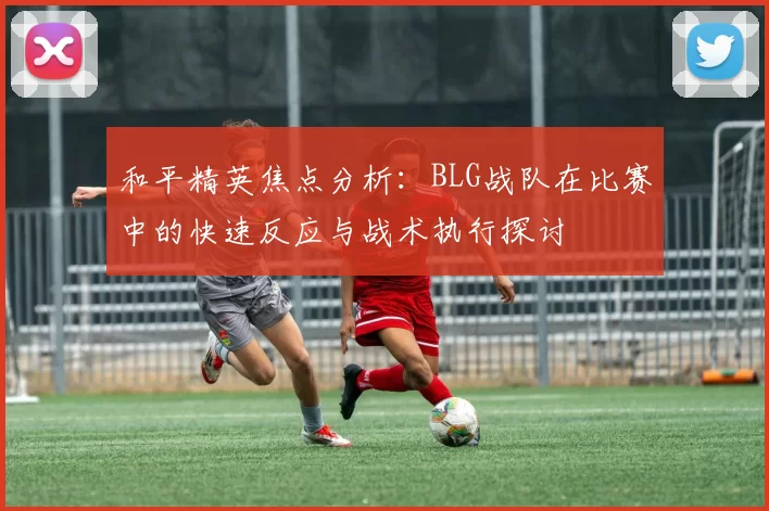 和平精英焦点分析：BLG战队在比赛中的快速反应与战术执行探讨