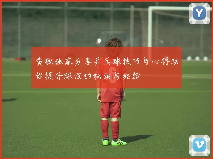 黄敏独家分享乒乓球技巧与心得助你提升球技的秘诀与经验