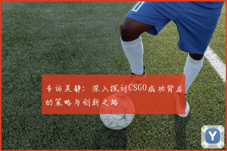 专访吴静：深入探讨CSGO成功背后的策略与创新之路