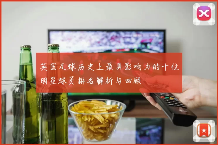 英国足球历史上最具影响力的十位明星球员排名解析与回顾