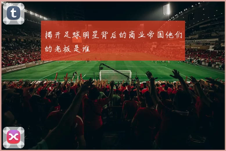 揭开足球明星背后的商业帝国他们的老板是谁