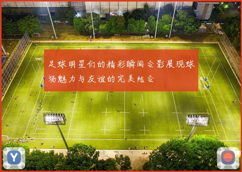足球明星们的精彩瞬间合影展现球场魅力与友谊的完美结合