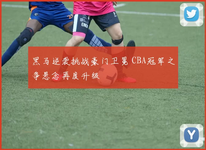 黑马逆袭挑战豪门卫冕 CBA冠军之争悬念再度升级