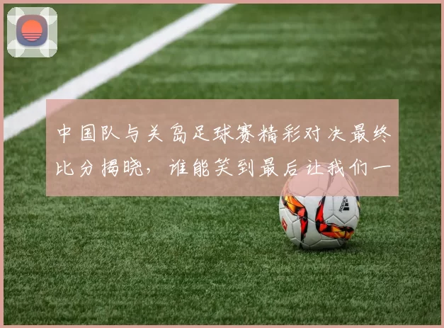 中国队与关岛足球赛精彩对决最终比分揭晓，谁能笑到最后让我们一起关注