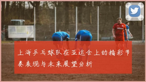 上海乒乓球队在亚运会上的精彩节奏表现与未来展望分析