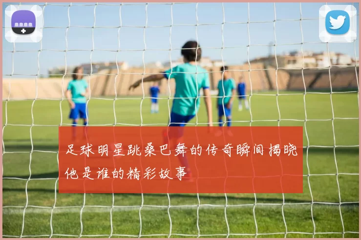 足球明星跳桑巴舞的传奇瞬间揭晓他是谁的精彩故事