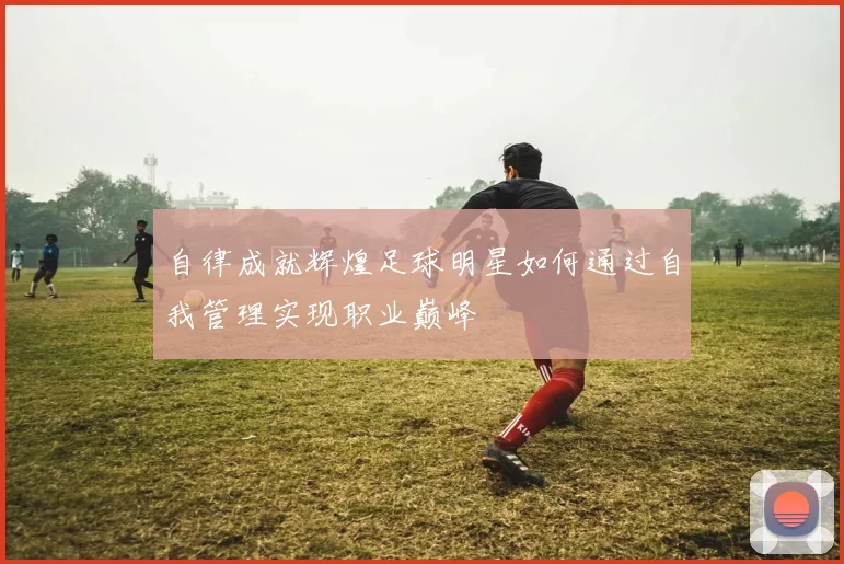 自律成就辉煌足球明星如何通过自我管理实现职业巅峰
