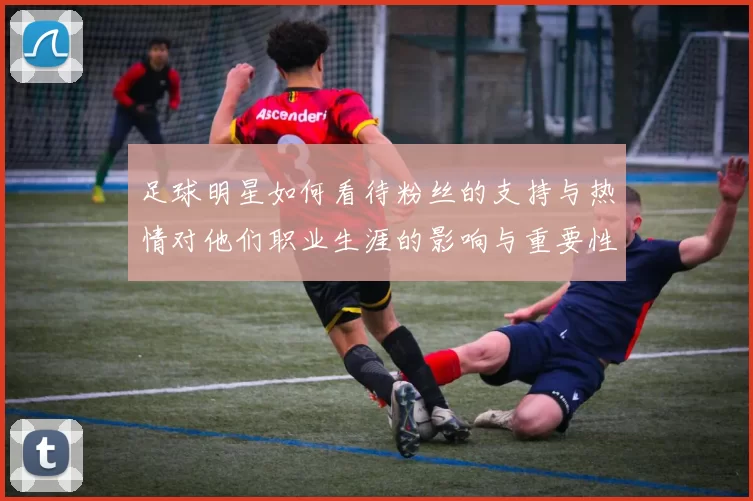 足球明星如何看待粉丝的支持与热情对他们职业生涯的影响与重要性