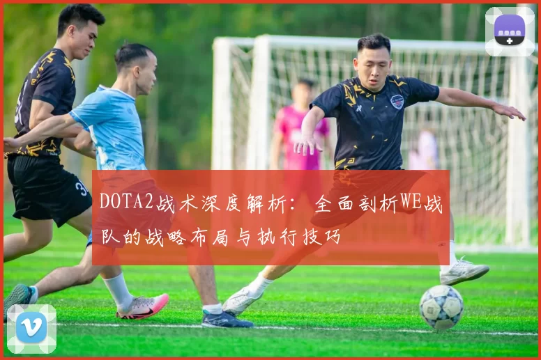 DOTA2战术深度解析：全面剖析WE战队的战略布局与执行技巧
