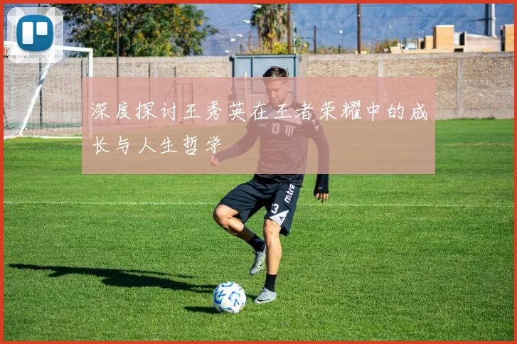 深度探讨王秀英在王者荣耀中的成长与人生哲学