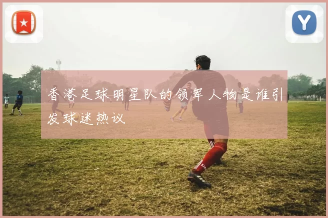香港足球明星队的领军人物是谁引发球迷热议