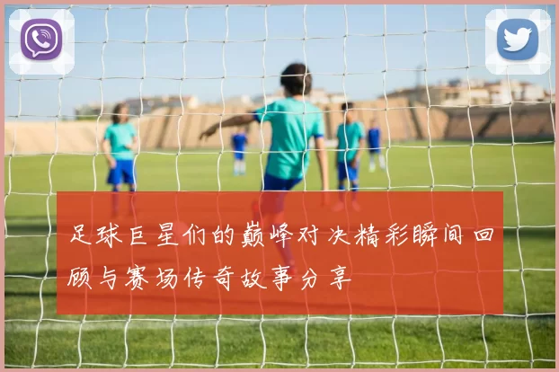 足球巨星们的巅峰对决精彩瞬间回顾与赛场传奇故事分享
