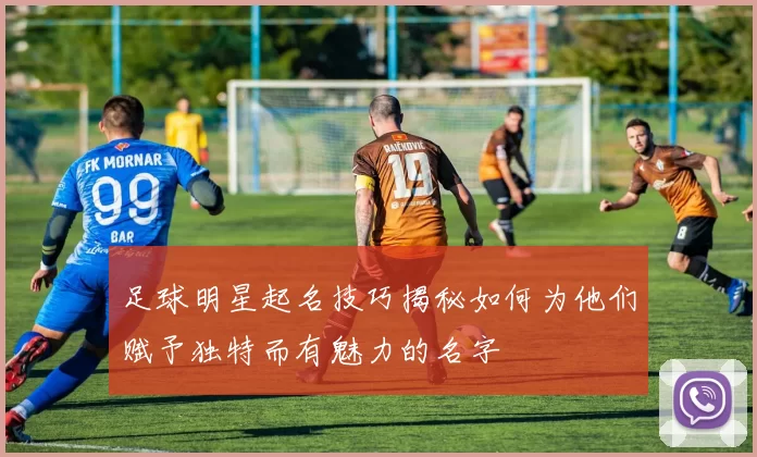 足球明星起名技巧揭秘如何为他们赋予独特而有魅力的名字