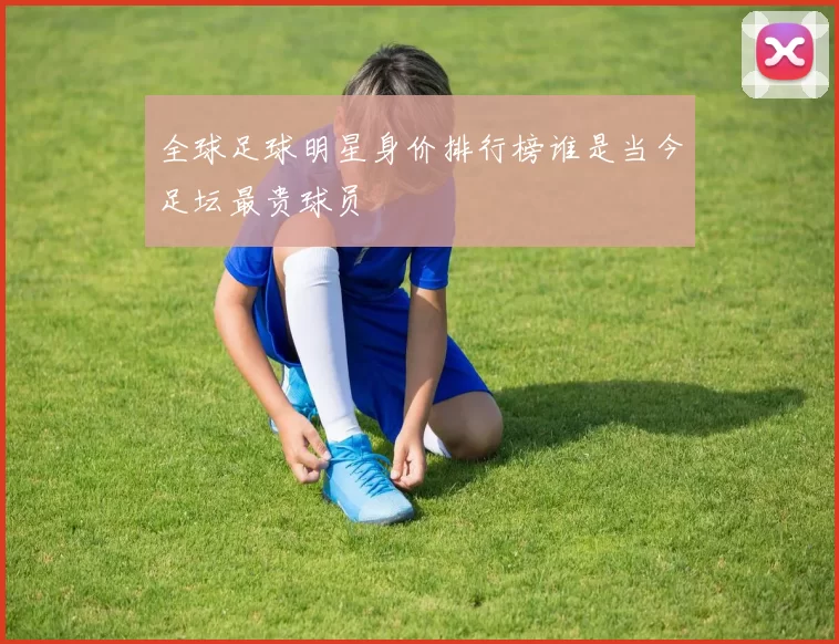 全球足球明星身价排行榜谁是当今足坛最贵球员