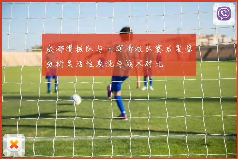 成都滑板队与上海滑板队赛后复盘分析灵活性表现与战术对比