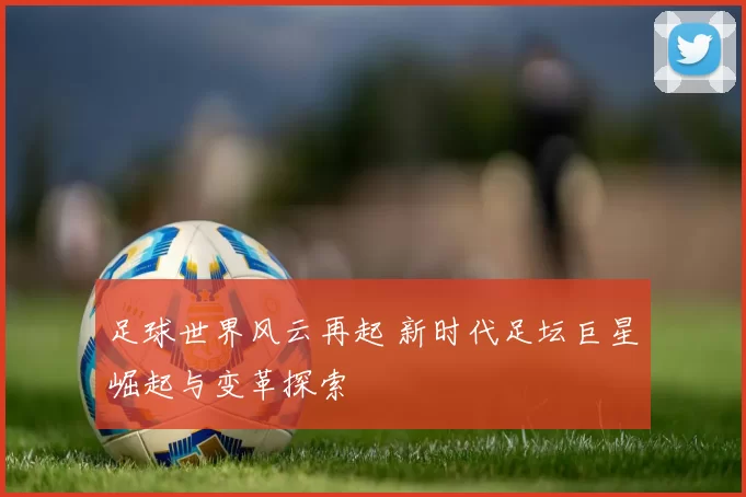 足球世界风云再起 新时代足坛巨星崛起与变革探索