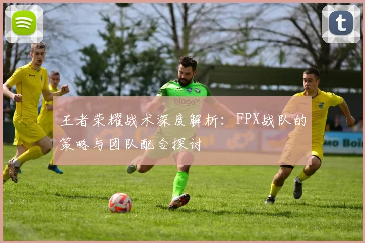 王者荣耀战术深度解析：FPX战队的策略与团队配合探讨