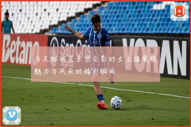 与足球明星亲密合影的女主播展现魅力与风采的精彩瞬间