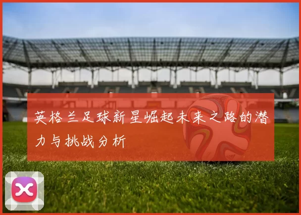 英格兰足球新星崛起未来之路的潜力与挑战分析