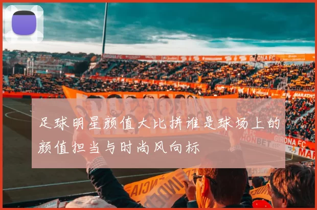 足球明星颜值大比拼谁是球场上的颜值担当与时尚风向标