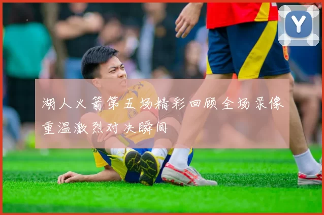 湖人火箭第五场精彩回顾全场录像重温激烈对决瞬间