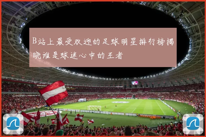 B站上最受欢迎的足球明星排行榜揭晓谁是球迷心中的王者