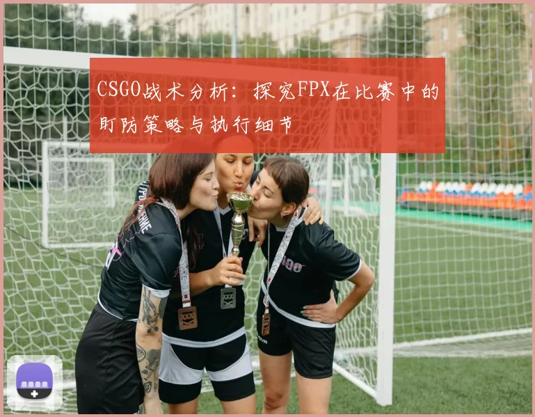CSGO战术分析：探究FPX在比赛中的盯防策略与执行细节