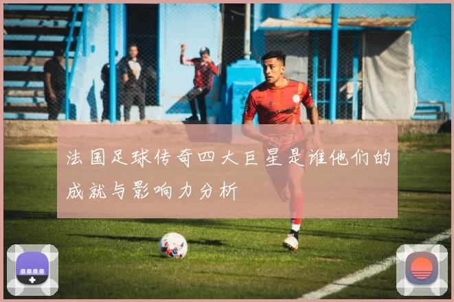 法国足球传奇四大巨星是谁他们的成就与影响力分析