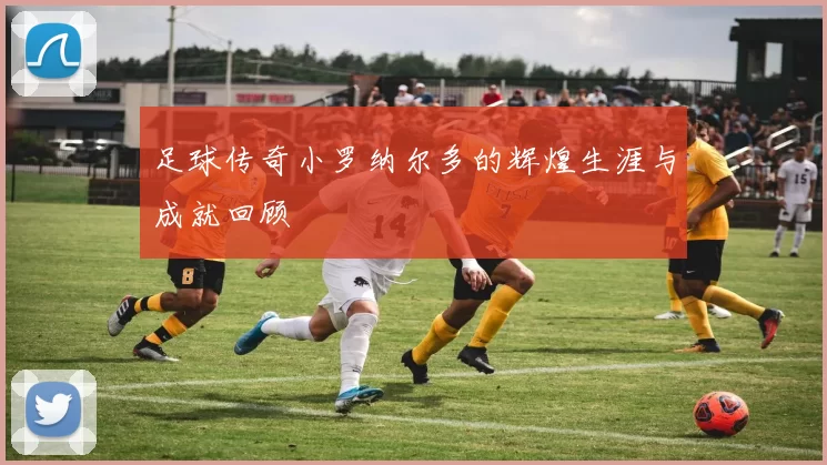 足球传奇小罗纳尔多的辉煌生涯与成就回顾