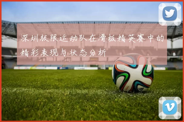 深圳极限运动队在滑板精英赛中的精彩表现与状态分析