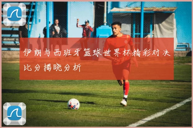 伊朗与西班牙篮球世界杯精彩对决比分揭晓分析