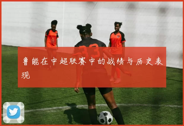 鲁能在中超联赛中的战绩与历史表现