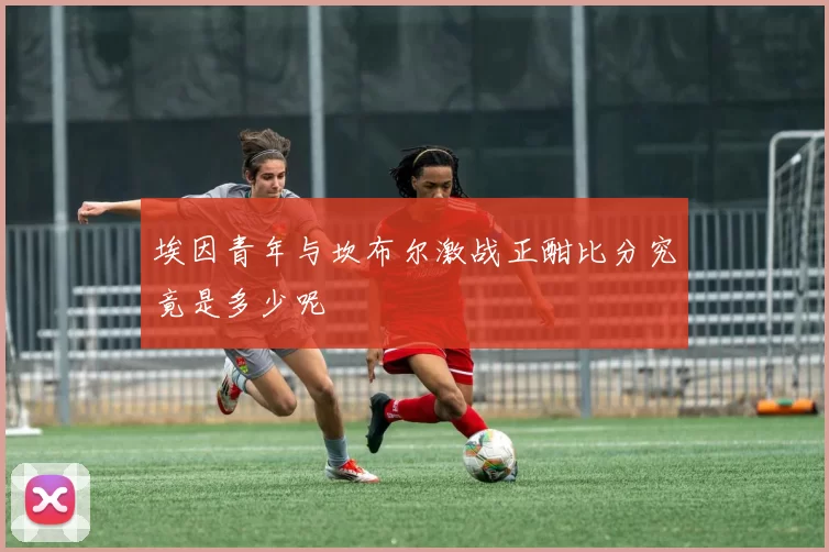 埃因青年与坎布尔激战正酣比分究竟是多少呢