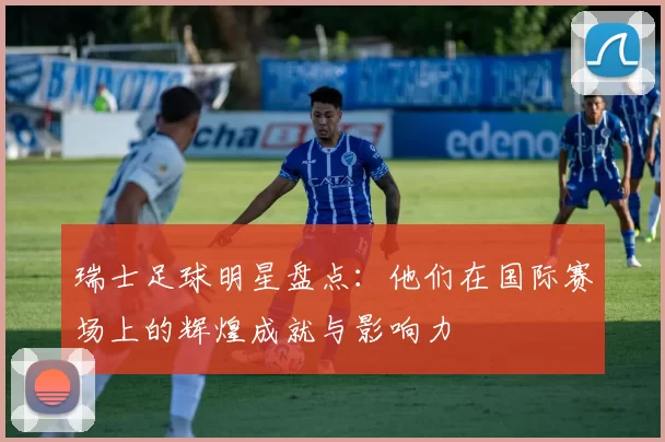 瑞士足球明星盘点：他们在国际赛场上的辉煌成就与影响力