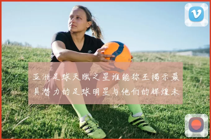 亚洲足球天赋之星谁能称王揭示最具潜力的足球明星与他们的辉煌未来