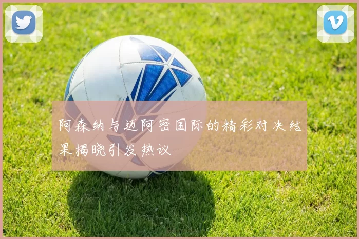阿森纳与迈阿密国际的精彩对决结果揭晓引发热议