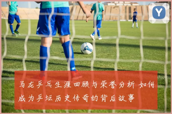 马龙乒乓生涯回顾与荣誉分析 如何成为乒坛历史传奇的背后故事