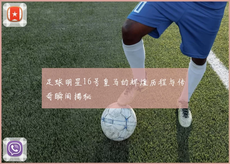 足球明星16号皇马的辉煌历程与传奇瞬间揭秘
