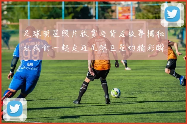 足球明星照片欣赏与背后故事揭秘让我们一起走近足球巨星的精彩瞬间