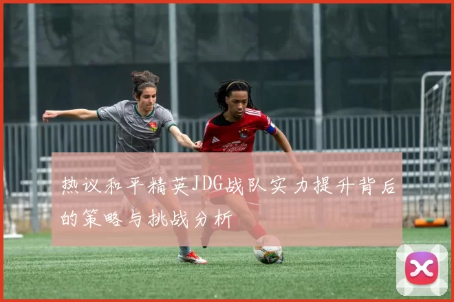 热议和平精英JDG战队实力提升背后的策略与挑战分析