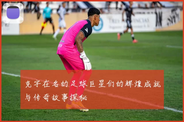 克字在名的足球巨星们的辉煌成就与传奇故事探秘