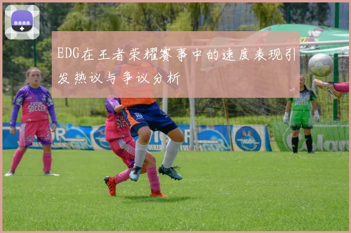 EDG在王者荣耀赛事中的速度表现引发热议与争议分析