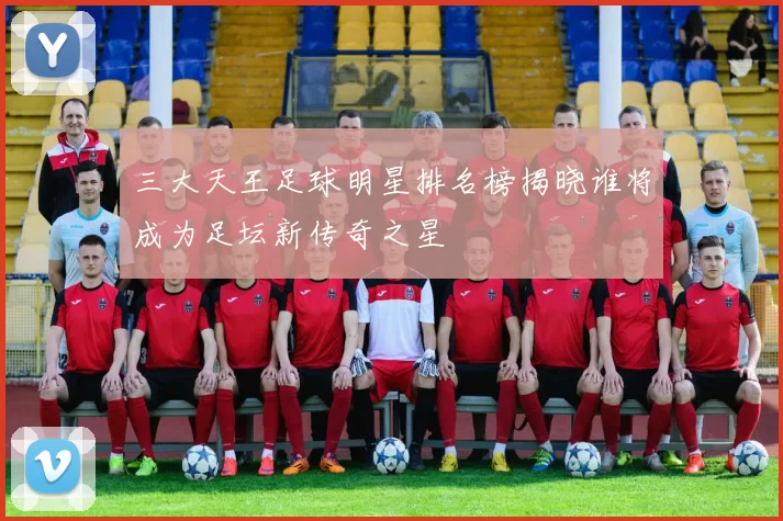 三大天王足球明星排名榜揭晓谁将成为足坛新传奇之星