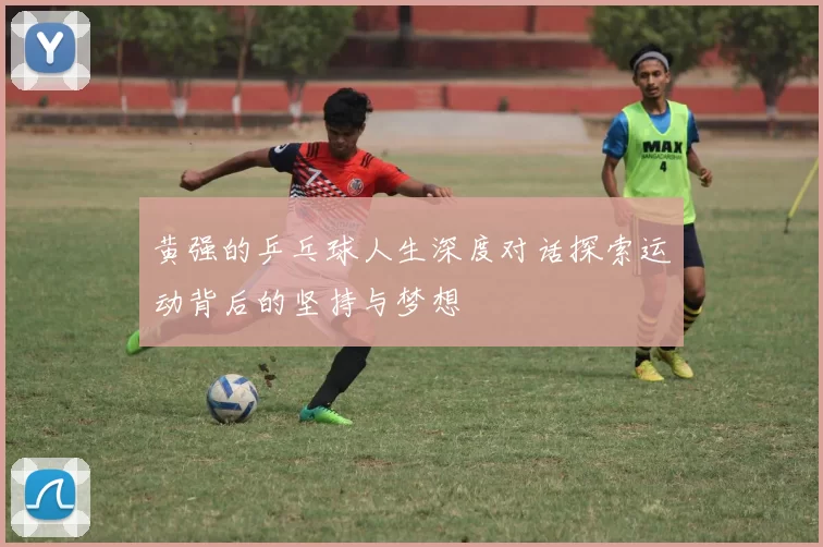 黄强的乒乓球人生深度对话探索运动背后的坚持与梦想