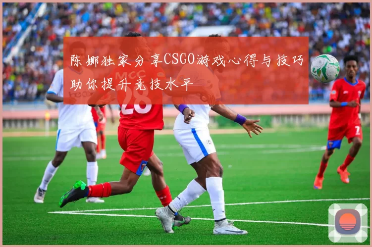 陈娜独家分享CSGO游戏心得与技巧助你提升竞技水平