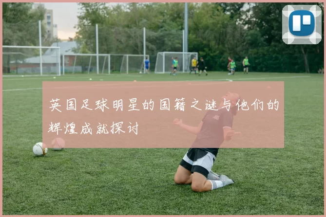 英国足球明星的国籍之谜与他们的辉煌成就探讨