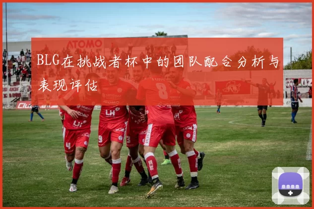 BLG在挑战者杯中的团队配合分析与表现评估