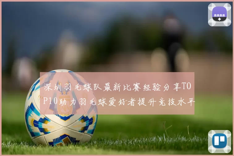 深圳羽毛球队最新比赛经验分享TOP10助力羽毛球爱好者提升竞技水平