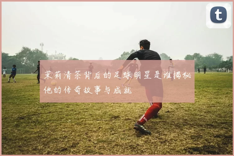 茉莉清茶背后的足球明星是谁揭秘他的传奇故事与成就